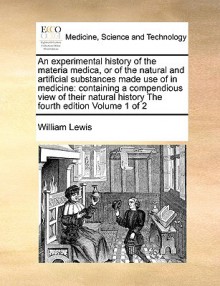 An Experimental History of the Materia Medica, or of the Natural and Artificial Substances Made Use of in Medicine: Containing a Compendious View of - William Lewis