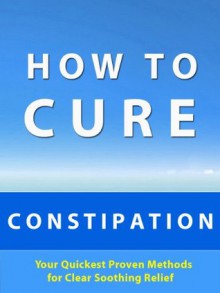 How to Cure Constipation --- Your Quickest Proven Methods for Clear Soothing Relief - Michelle Williams