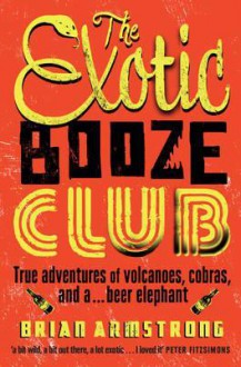 The Exotic Booze Club: True Adventures Of Volcanoes, Cobras, And A Beer Elephant - Brian Armstrong