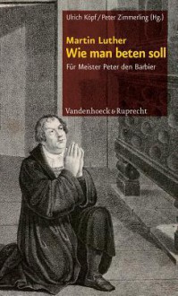 Wie Man Beten Soll: Fur Meister Peter Den Barbier - Martin Luther, Ulrich Köpf, Peter Zimmerling