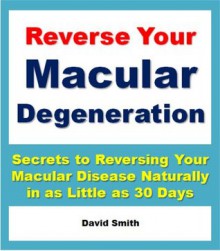 Reverse Your Macular Degeneration: Secrets to Reversing Your Macular Disease Naturally in as Little as 30 Days - David Smith, Eye Care Institute