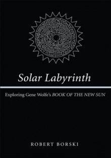 Solar Labyrinth: Exploring Gene Wolfe's BOOK OF THE NEW SUN - Robert Borski