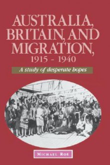 Australia, Britain and Migration, 1915 1940: A Study of Desperate Hopes - Michael Roe