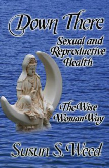 Down There: Sexual and Reproductive Health the Wise Woman Way (Wise Woman Herbal Series) - Susun S. Weed, Alan McKnight