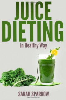 Juice Dieting in Healthy Way: A Guidebook to Help You Lose Weight, Get Energy Boost and Perform Body Detox Safely, Plus 101 Juice Diet Recipes - Sarah Sparrow