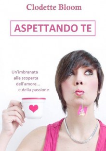 Aspettando te. un'imbranata alla scoperta dell'amore e della passione - Clodette Bloom