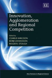 Innovation, Agglomeration and Regional Competition - Charlie Karlsson, Borje Johansson, Roger R. Stough