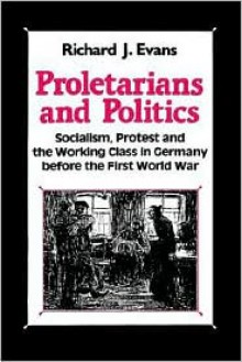 Proletarians and Politics: Socialism, Protest and the Working Class in Germany Before the First World War - Richard J. Evans