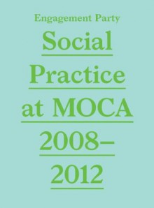 Engagement Party: Social Practice at Moca, 2008-2012 - Elizabeth Hamilton, Grant Kester, Erik Bluhm, Aandrea Stang