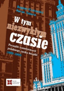 W tym niezwykłym czasie. Początki transformacji polskiego rynku książki (1989-1995) - Bogdan Klukowski, Marek Tobera