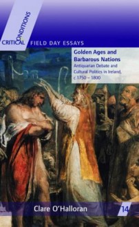 Golden Ages and Barbarous Nations: Antiquarian Debate and Cultural Politics in Ireland, C. 1750-1800 - Clare O'Halloran