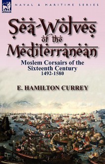 Sea-Wolves of the Mediterranean: Moslem Corsairs of the Sixteenth Century 1492-1580 - E. Hamilton Currey