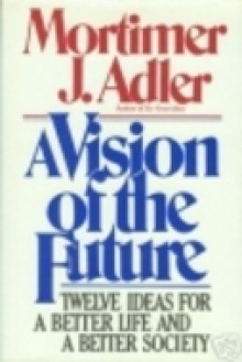 A Vision of the Future: Twelve Ideas for a Better Life and a Better Society - Mortimer J. Adler