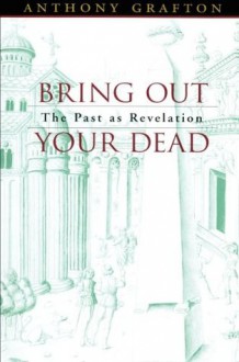 Bring Out Your Dead: The Past as Revelation - Anthony Grafton