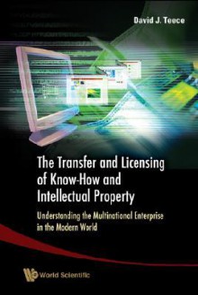 The Transfer and Licensing of Know-How and Intellectual Property: Understanding the Multinational Enterprise in the Modern World - David J. Teece