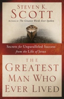 The Greatest Man Who Ever Lived: Secrets for Unparalleled Success from the Life of Jesus - Steven K. Scott