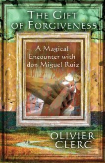 The Gift of Forgiveness: A Magical Encounter with Don Miguel Ruiz - Olivier Clerc