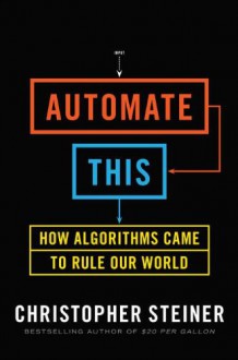 Automate This: How Algorithms Came to Rule Our World - Christopher Steiner