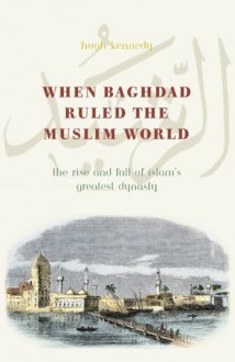 When Baghdad Ruled the Muslim World: The Rise and Fall of Islam's Greatest Dynasty - Hugh Kennedy