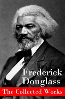 The Collected Works: A Narrative of the Life of Frederick Douglass, an American Slave + The Heroic Slave + My Bondage and My Freedom + Life and Times of ... + Self-Made Men + Speeches & Writings - Frederick Douglass