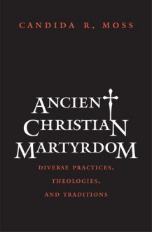 Ancient Christian Martyrdom: Diverse Practices, Theologies, and Traditions - Candida Moss