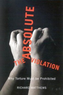 The Absolute Violation: Why Torture Must Be Prohibited - Richard Matthews