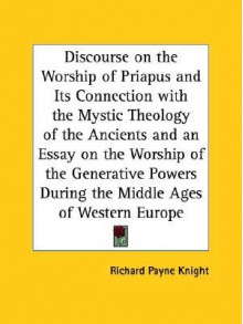 Discourse on the Worship of Priapus and Its Connection with the Mystic Theology of the Ancients and an Essay on the Worship of the Generative Powers D - Richard Payne Knight