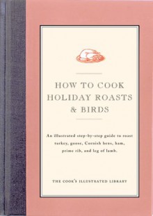 How to Cook Holiday Roasts & Birds: An Illustrated Step-By-Step Guide to Roast Turkey, Goose, Cornish Hens, Ham, Prime Rib, and Leg of Lamb - Cook's Illustrated, John Burgoyne, Jack Bishop