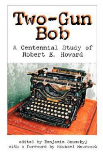 Two-Gun Bob: A Centennial Study of Robert E. Howard - Benjamin Szumskyj, Michael Moorcock