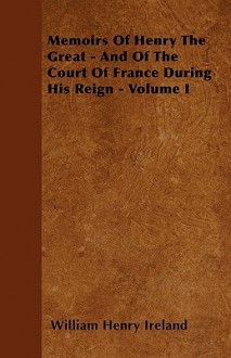 Memoirs of Henry the Great - And of the Court of France During His Reign - Volume I - William Henry Ireland