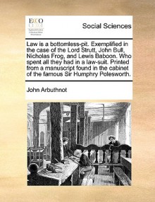 Law is a bottomless-pit. Exemplified in the case of the Lord Strutt, John Bull, Nicholas Frog, and Lewis Baboon. Who spent all they had in a law-suit. Printed from a manuscript found in the cabinet of the famous Sir Humphry Polesworth. - John Arbuthnot