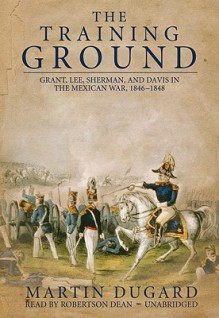 The Training Ground: Grant, Lee, Sherman, and Davis in the Mexican War, 1846-1848 - Martin Dugard, Robertson Dean