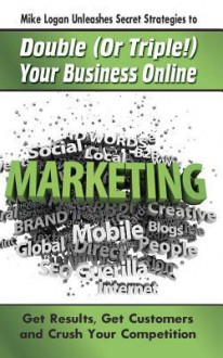 Mike Logan Unleashes Secret Strategies to Double (or Triple!) Your Business Online: Get Results. Get Customers and Crush Your Competition - Michael Logan