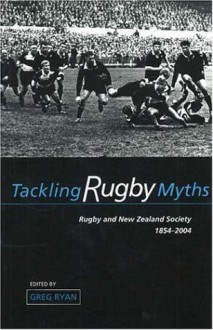 Tackling Rugby Myths: Rugby and New Zealand Society, 1854-2004 - Greg Ryan