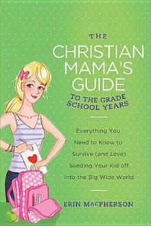 The Christian Mama's Guide to the Grade School Years: Everything You Need to Know to Survive (and Love) Sending Your Kid Off Into the Big, Wide World - Erin MacPherson