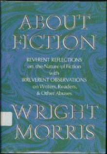 About Fiction: Reverent Reflections on the Nature of Fiction with Irreverent Observations on Writers, Readers & Other Abuses - Wright Morris