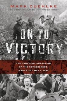 On to Victory: The Canadian Liberation of the Netherlands, March 23-May 5, 1945 (Canadian Battle) - Mark Zuehlke