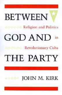 Between God and the Party: Religion and Politics in Revolutionary Cuba - John M. Kirk