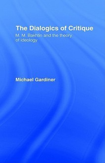 The Dialogics of Critique: M. M. Bakhtin and the Theory of Ideology - Michael Gardiner