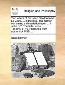 Two Letters of Sir Isaac Newton to Mr. Le Clerc, ... in Holland. the Former Containing a Dissertation Upon ... I John, V.7. the Latter Upon ... I Timothy, III. 16. Published from Authentick Mss ... - Isaac Newton