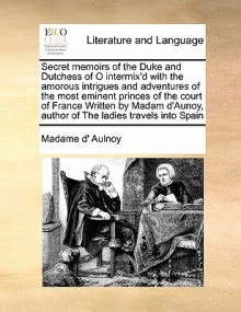 Secret Memoirs of the Duke and Dutchess of O Intermix'd with the Amorous Intrigues and Adventures of the Most Eminent Princes of the Court of France W - Madame d'Aulnoy