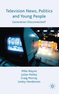 Television News, Politics and Young People: Generation Disconnected? - Lesley Henderson, Craig Murray, Julian Petley, Mike Wayne