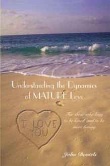 Understanding the Dynamics of Mature Love: For Those Who Long to Be Loved, and to Be More Loving - John Daniels