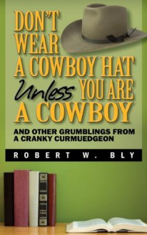 Don't Wear a Cowboy Hat Unless You are a Cowboy - And Other Grumblings from a Cranky Curmudgeon - Robert W. Bly