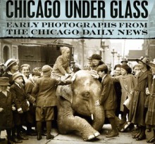 Chicago under Glass: Early Photographs from the Chicago Daily News - Mark Jacob, Richard Cahan, Chicago Historical Society, Chicago History Museum, Rick Kogan