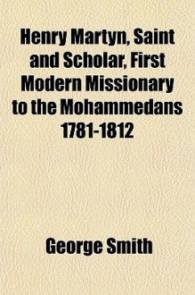 Henry Martyn, saint and scholar, first modern missionary to the Mohammedans 1781-1812 - George Smith