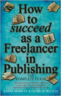 How to Succeed As a Freelancer in Publishing: The Complete Guide - 'A Must-Have for any Freelancer who Wants to Earn a Decent Living in Publishing' - Emma Murray, Charlie Wilson