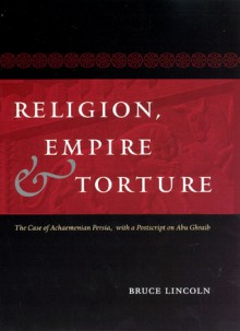 Religion, Empire, and Torture: The Case of Achaemenian Persia, with a Postscript on Abu Ghraib - Bruce Lincoln