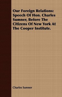 Our Foreign Relations: Speech of Hon. Charles Sumner, Before the Citizens of New York at the Cooper Institute. - Charles Sumner