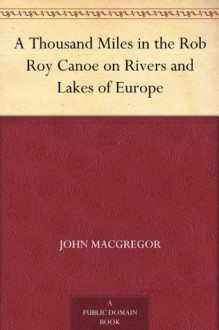 A Thousand Miles in the Rob Roy Canoe on Rivers and Lakes of Europe - John MacGregor